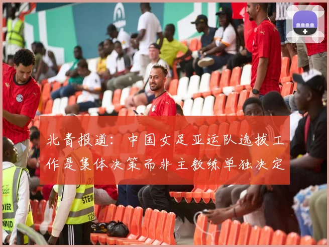 北青报道：中国女足亚运队选拔工作是集体决策而非主教练单独决定
