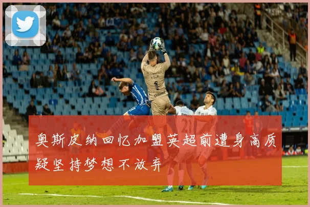 奥斯皮纳回忆加盟英超前遭身高质疑坚持梦想不放弃