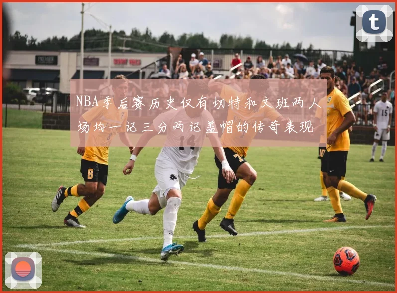 NBA季后赛历史仅有切特和文班两人场均一记三分两记盖帽的传奇表现