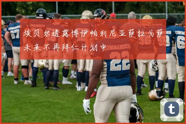 埃贝尔透露博伊帕利尼亚萨拉戈萨未来不再拜仁计划中