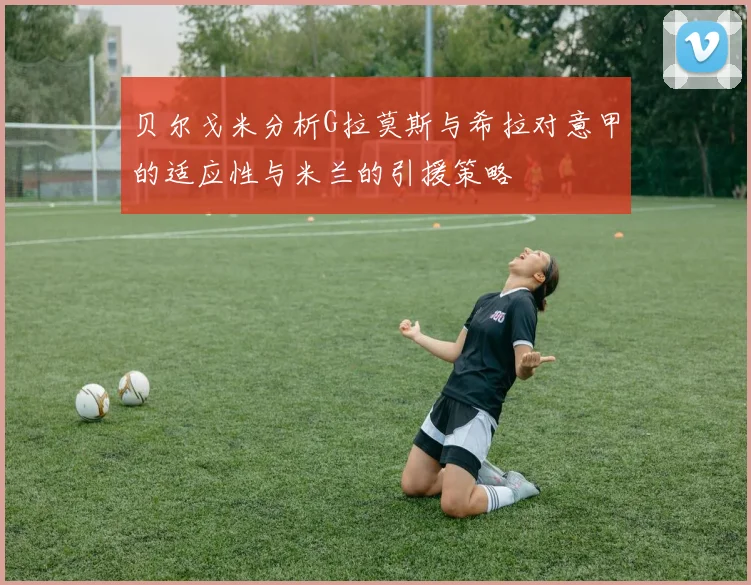 贝尔戈米分析G拉莫斯与希拉对意甲的适应性与米兰的引援策略