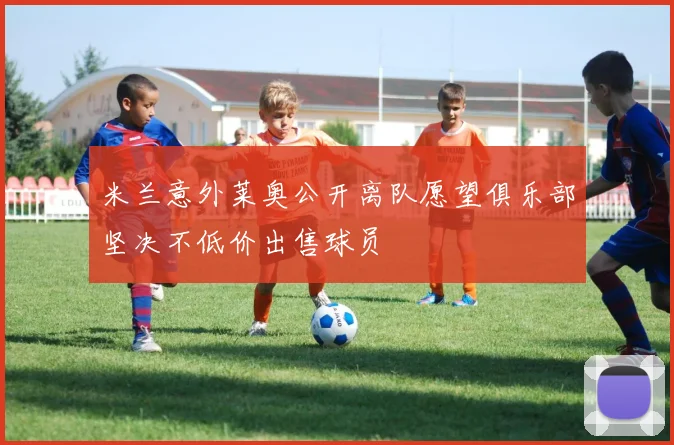 米兰意外莱奥公开离队愿望俱乐部坚决不低价出售球员