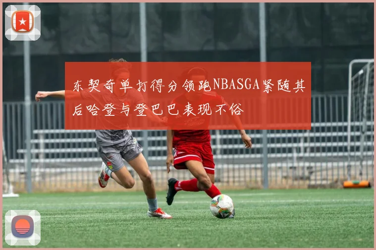 东契奇单打得分领跑NBASGA紧随其后哈登与登巴巴表现不俗