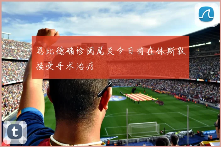 恩比德确诊阑尾炎今日将在休斯敦接受手术治疗