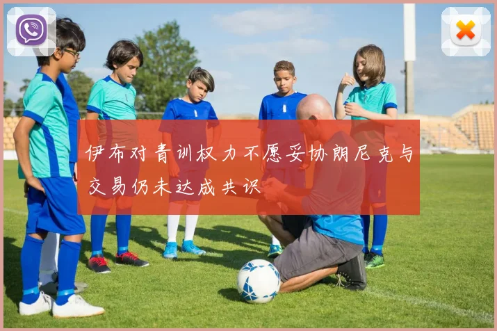 伊布对青训权力不愿妥协朗尼克与交易仍未达成共识