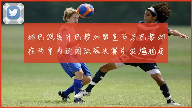 姆巴佩离开巴黎加盟皇马后巴黎却在两年内连闯欧冠决赛引发尴尬局面
