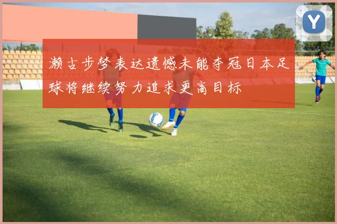 濑古步梦表达遗憾未能夺冠日本足球将继续努力追求更高目标