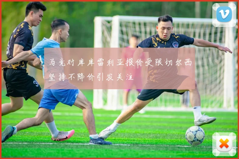 马竞对库库雷利亚报价受限切尔西坚持不降价引发关注