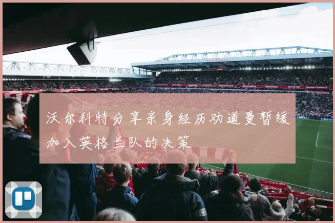 沃尔科特分享亲身经历劝道曼暂缓加入英格兰队的决策