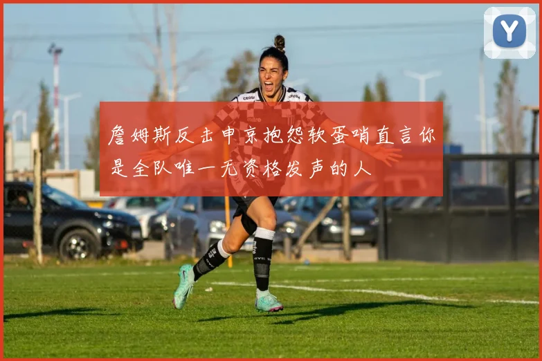 詹姆斯反击申京抱怨软蛋哨直言你是全队唯一无资格发声的人