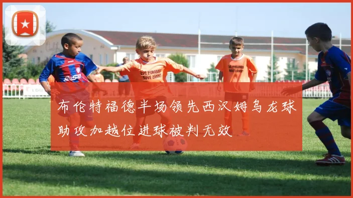 布伦特福德半场领先西汉姆乌龙球助攻加越位进球被判无效