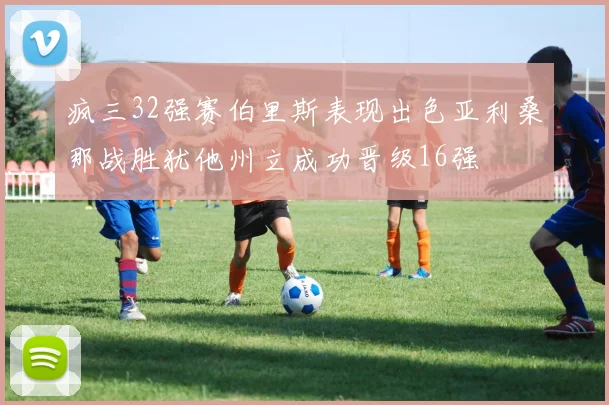 疯三32强赛伯里斯表现出色亚利桑那战胜犹他州立成功晋级16强