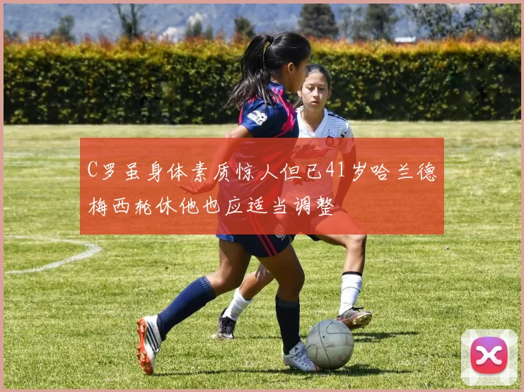 C罗虽身体素质惊人但已41岁哈兰德梅西轮休他也应适当调整