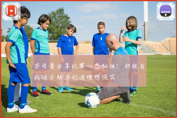 字母哥分享比赛心态秘诀：积极自我暗示助力创造理想现实