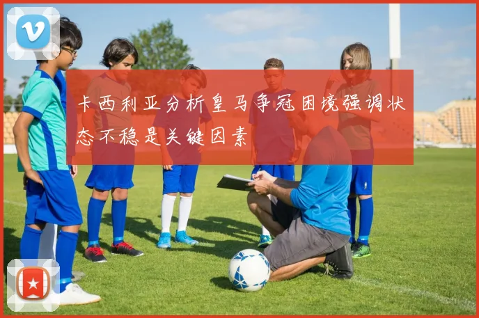 卡西利亚分析皇马争冠困境强调状态不稳是关键因素