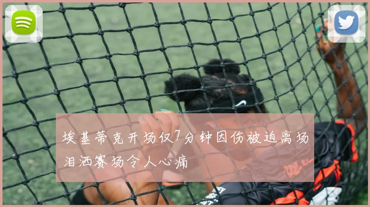 埃基蒂克开场仅7分钟因伤被迫离场泪洒赛场令人心痛