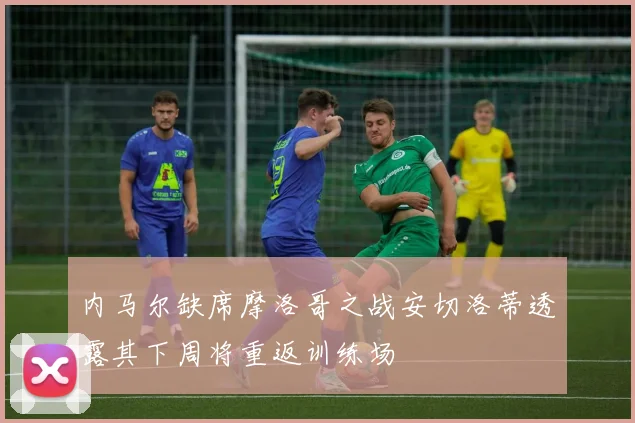 内马尔缺席摩洛哥之战安切洛蒂透露其下周将重返训练场