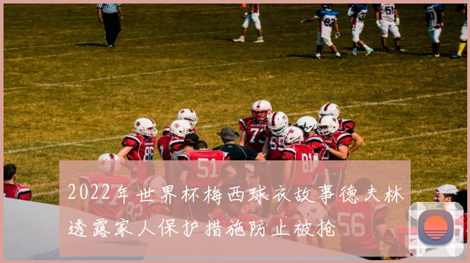 2022年世界杯梅西球衣故事德夫林透露家人保护措施防止被抢