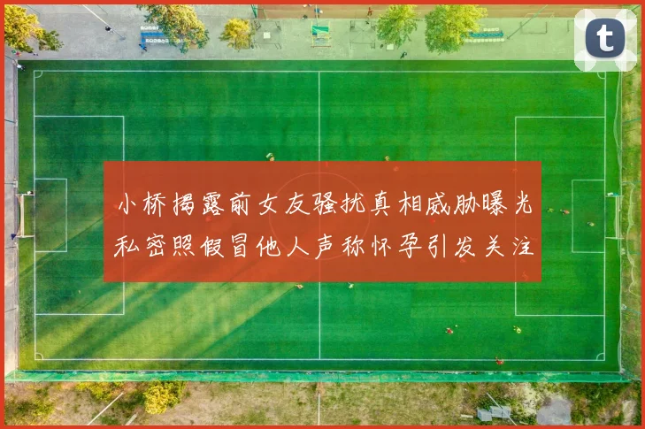 小桥揭露前女友骚扰真相威胁曝光私密照假冒他人声称怀孕引发关注