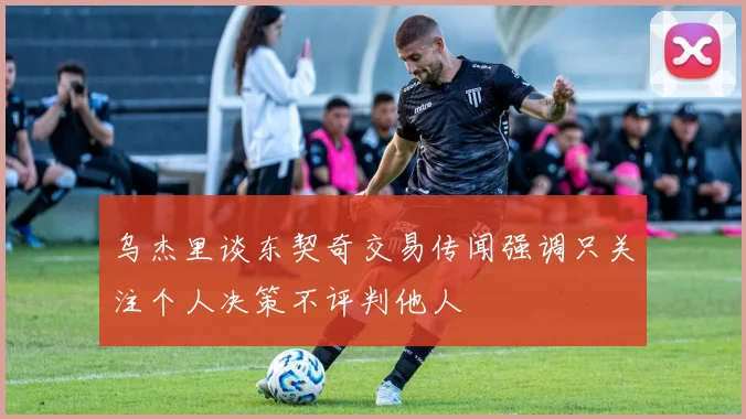 乌杰里谈东契奇交易传闻强调只关注个人决策不评判他人