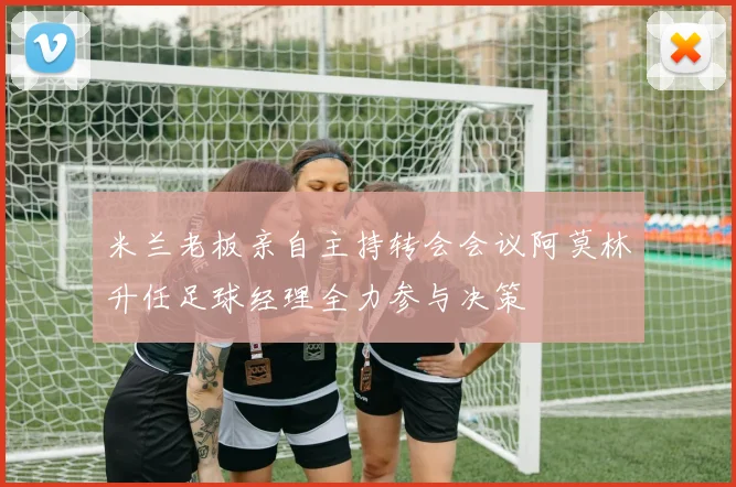 米兰老板亲自主持转会会议阿莫林升任足球经理全力参与决策