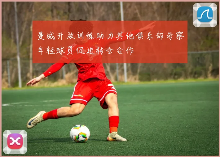 曼城开放训练助力其他俱乐部考察年轻球员促进转会合作