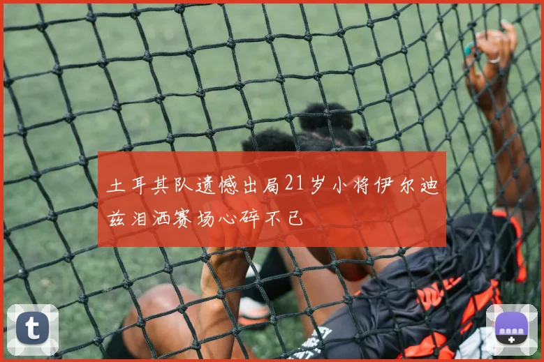 土耳其队遗憾出局21岁小将伊尔迪兹泪洒赛场心碎不已