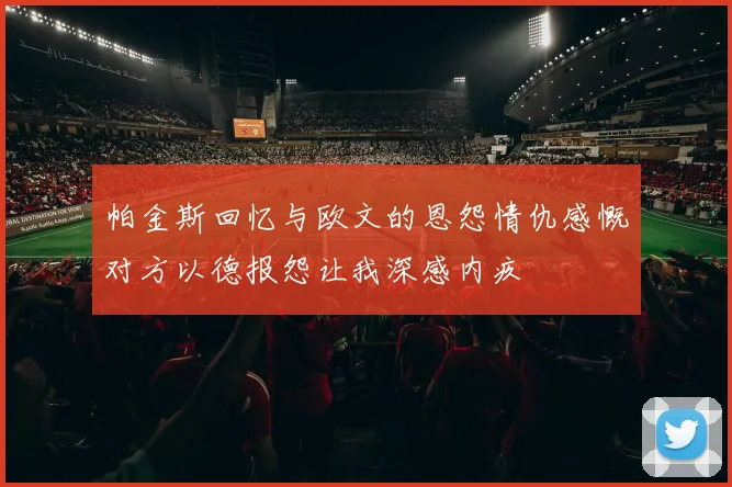 帕金斯回忆与欧文的恩怨情仇感慨对方以德报怨让我深感内疚