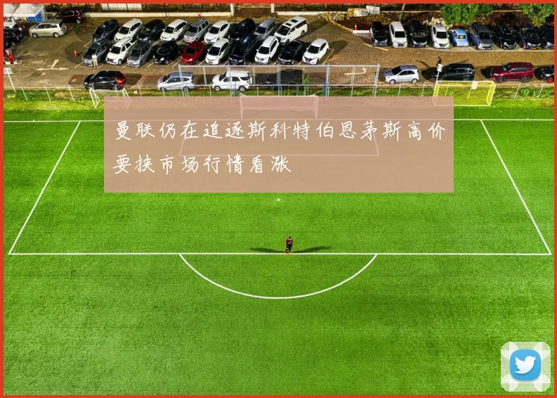 曼联仍在追逐斯科特伯恩茅斯高价要挟市场行情看涨