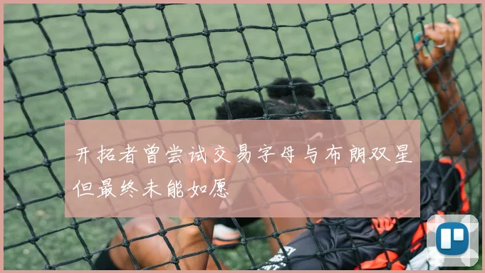 开拓者曾尝试交易字母与布朗双星但最终未能如愿