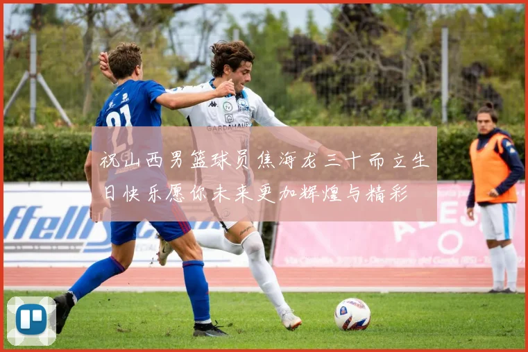 祝山西男篮球员焦海龙三十而立生日快乐愿你未来更加辉煌与精彩