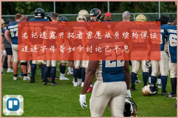 名记透露开拓者曾愿放弃续约保证追逐字母哥如今讨论已平息