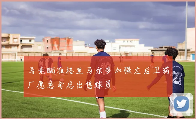 马竞瞄准格里马尔多加强左后卫药厂愿意考虑出售球员
