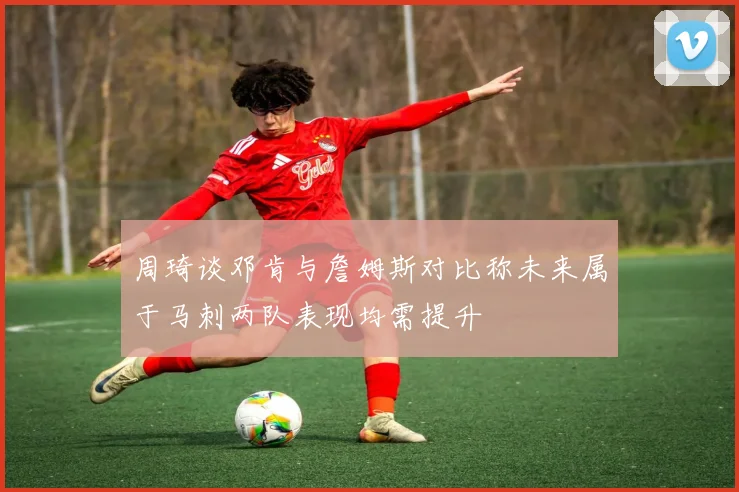 周琦谈邓肯与詹姆斯对比称未来属于马刺两队表现均需提升