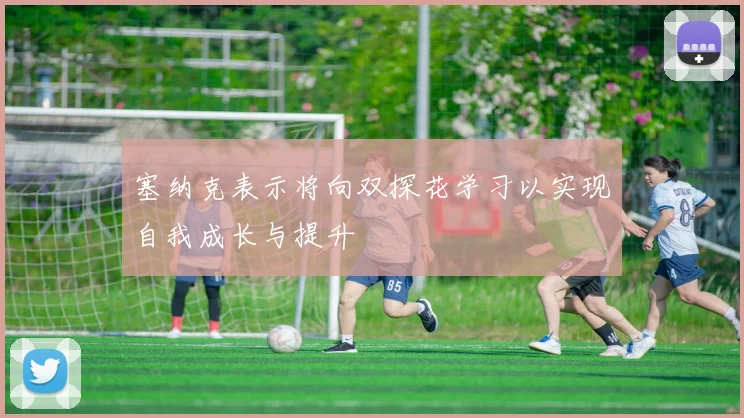 塞纳克表示将向双探花学习以实现自我成长与提升