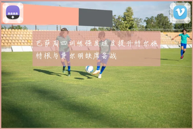巴萨周四训练强度适度提升特尔施特根与费尔明缺席备战